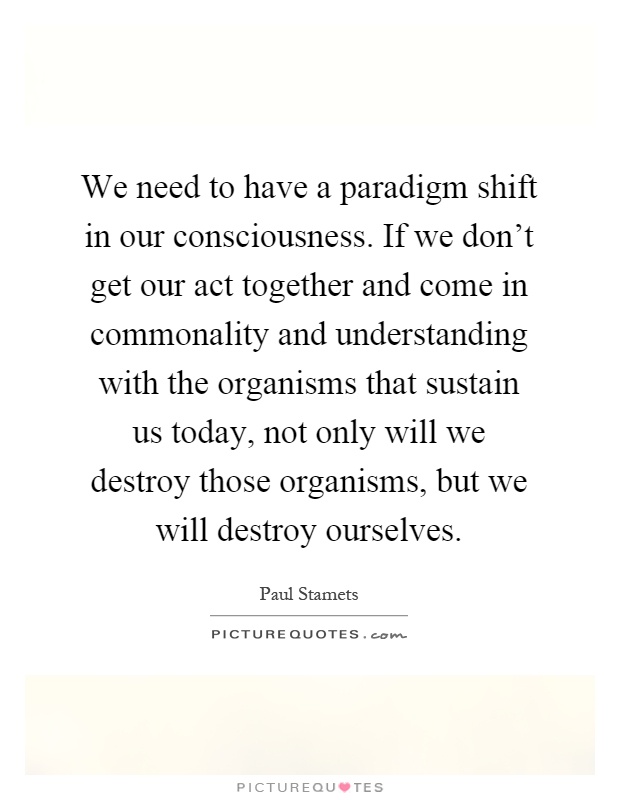 We need to have a paradigm shift in our consciousness. If we don't get our act together and come in commonality and understanding with the organisms that sustain us today, not only will we destroy those organisms, but we will destroy ourselves Picture Quote #1