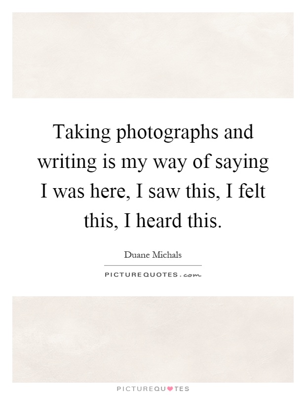 Taking photographs and writing is my way of saying I was here, I saw this, I felt this, I heard this Picture Quote #1