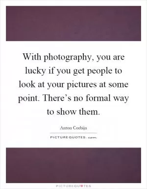 With photography, you are lucky if you get people to look at your pictures at some point. There’s no formal way to show them Picture Quote #1