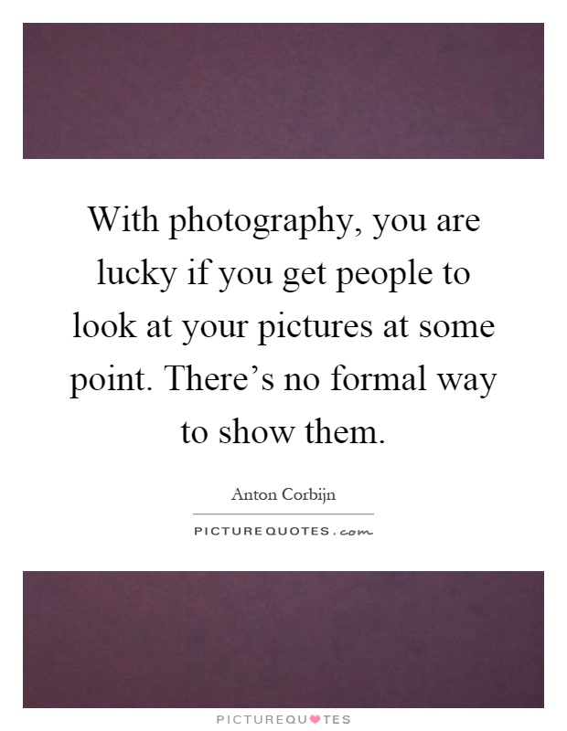 With photography, you are lucky if you get people to look at your pictures at some point. There's no formal way to show them Picture Quote #1