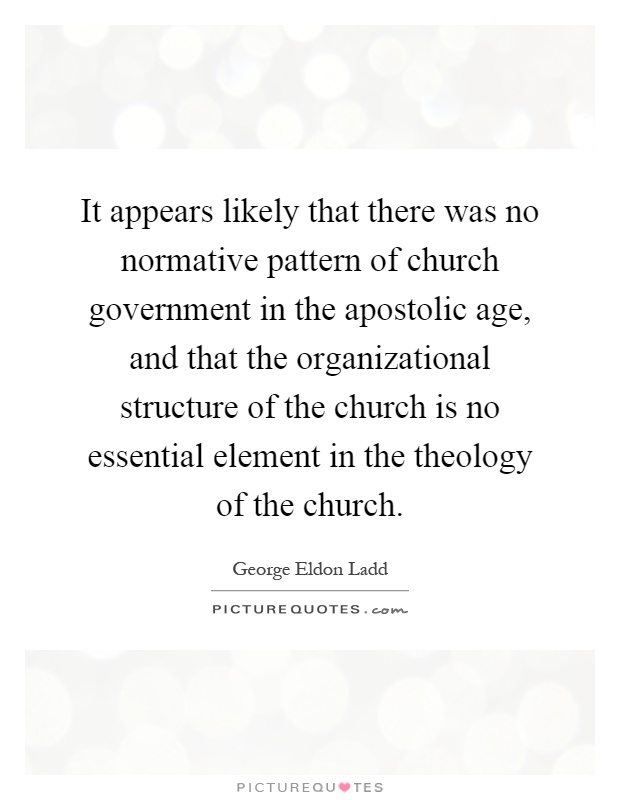 It appears likely that there was no normative pattern of church government in the apostolic age, and that the organizational structure of the church is no essential element in the theology of the church Picture Quote #1