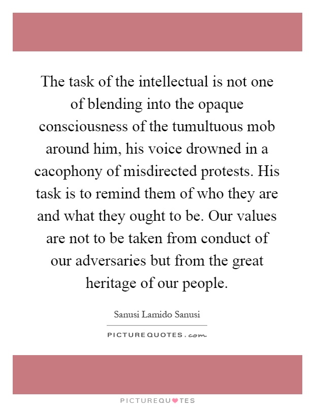 The task of the intellectual is not one of blending into the opaque consciousness of the tumultuous mob around him, his voice drowned in a cacophony of misdirected protests. His task is to remind them of who they are and what they ought to be. Our values are not to be taken from conduct of our adversaries but from the great heritage of our people Picture Quote #1