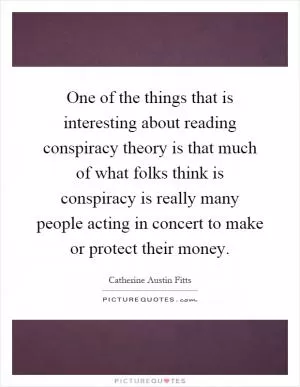 One of the things that is interesting about reading conspiracy theory is that much of what folks think is conspiracy is really many people acting in concert to make or protect their money Picture Quote #1