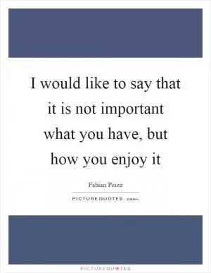 I would like to say that it is not important what you have, but how you enjoy it Picture Quote #1
