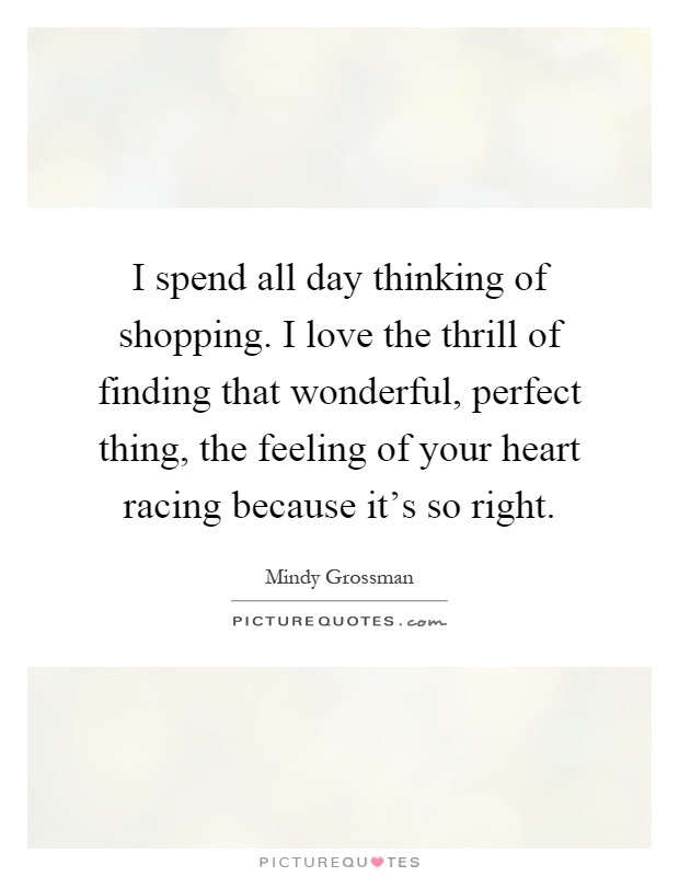 I spend all day thinking of shopping. I love the thrill of finding that wonderful, perfect thing, the feeling of your heart racing because it's so right Picture Quote #1