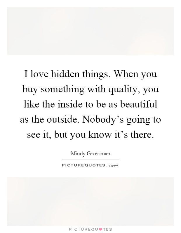I love hidden things. When you buy something with quality, you like the inside to be as beautiful as the outside. Nobody's going to see it, but you know it's there Picture Quote #1