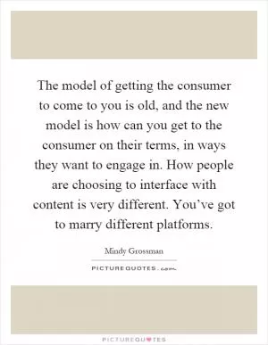 The model of getting the consumer to come to you is old, and the new model is how can you get to the consumer on their terms, in ways they want to engage in. How people are choosing to interface with content is very different. You’ve got to marry different platforms Picture Quote #1