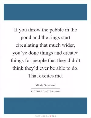 If you throw the pebble in the pond and the rings start circulating that much wider, you’ve done things and created things for people that they didn’t think they’d ever be able to do. That excites me Picture Quote #1
