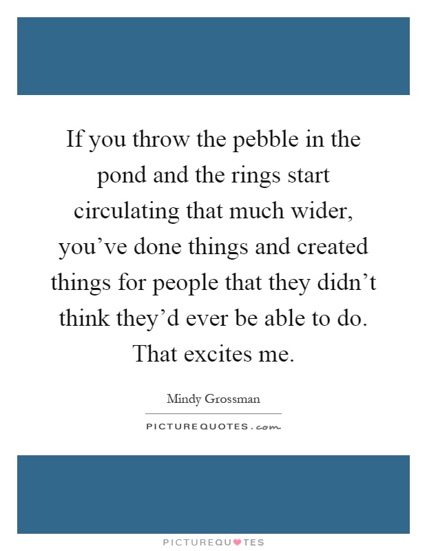If you throw the pebble in the pond and the rings start circulating that much wider, you've done things and created things for people that they didn't think they'd ever be able to do. That excites me Picture Quote #1