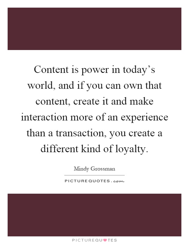 Content is power in today's world, and if you can own that content, create it and make interaction more of an experience than a transaction, you create a different kind of loyalty Picture Quote #1
