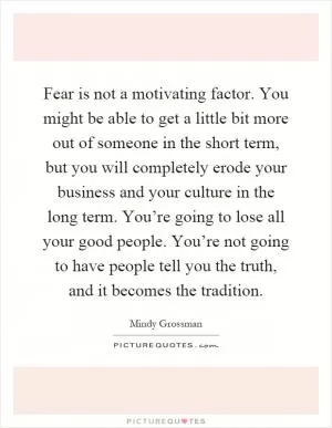 Fear is not a motivating factor. You might be able to get a little bit more out of someone in the short term, but you will completely erode your business and your culture in the long term. You’re going to lose all your good people. You’re not going to have people tell you the truth, and it becomes the tradition Picture Quote #1