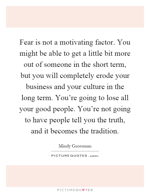 Fear is not a motivating factor. You might be able to get a little bit more out of someone in the short term, but you will completely erode your business and your culture in the long term. You're going to lose all your good people. You're not going to have people tell you the truth, and it becomes the tradition Picture Quote #1