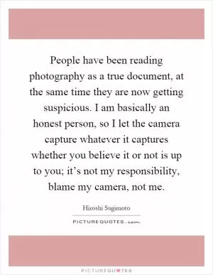 People have been reading photography as a true document, at the same time they are now getting suspicious. I am basically an honest person, so I let the camera capture whatever it captures whether you believe it or not is up to you; it’s not my responsibility, blame my camera, not me Picture Quote #1