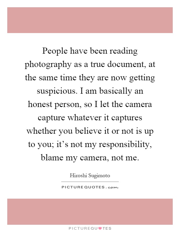 People have been reading photography as a true document, at the same time they are now getting suspicious. I am basically an honest person, so I let the camera capture whatever it captures whether you believe it or not is up to you; it's not my responsibility, blame my camera, not me Picture Quote #1
