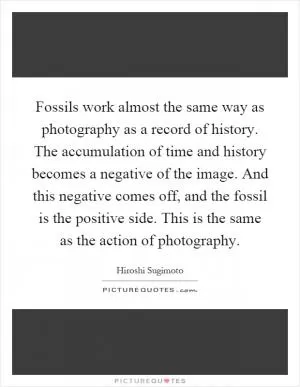 Fossils work almost the same way as photography as a record of history. The accumulation of time and history becomes a negative of the image. And this negative comes off, and the fossil is the positive side. This is the same as the action of photography Picture Quote #1