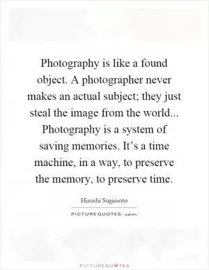 Photography is like a found object. A photographer never makes an actual subject; they just steal the image from the world... Photography is a system of saving memories. It’s a time machine, in a way, to preserve the memory, to preserve time Picture Quote #1