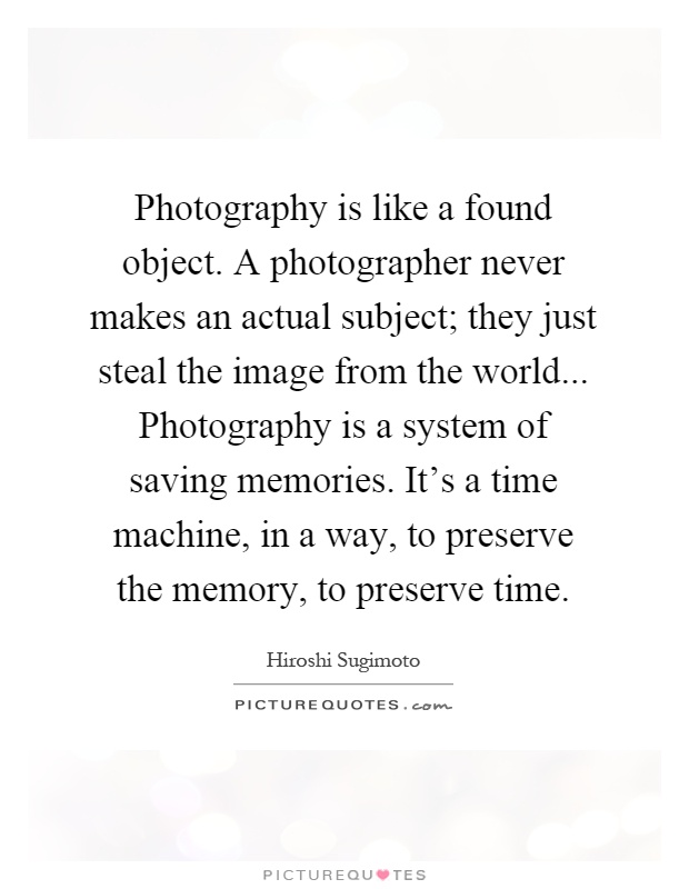 Photography is like a found object. A photographer never makes an actual subject; they just steal the image from the world... Photography is a system of saving memories. It's a time machine, in a way, to preserve the memory, to preserve time Picture Quote #1