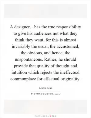 A designer…has the true responsibility to give his audiences not what they think they want, for this is almost invariably the usual, the accustomed, the obvious, and hence, the unspontaneous. Rather, he should provide that quality of thought and intuition which rejects the ineffectual commonplace for effectual originality Picture Quote #1
