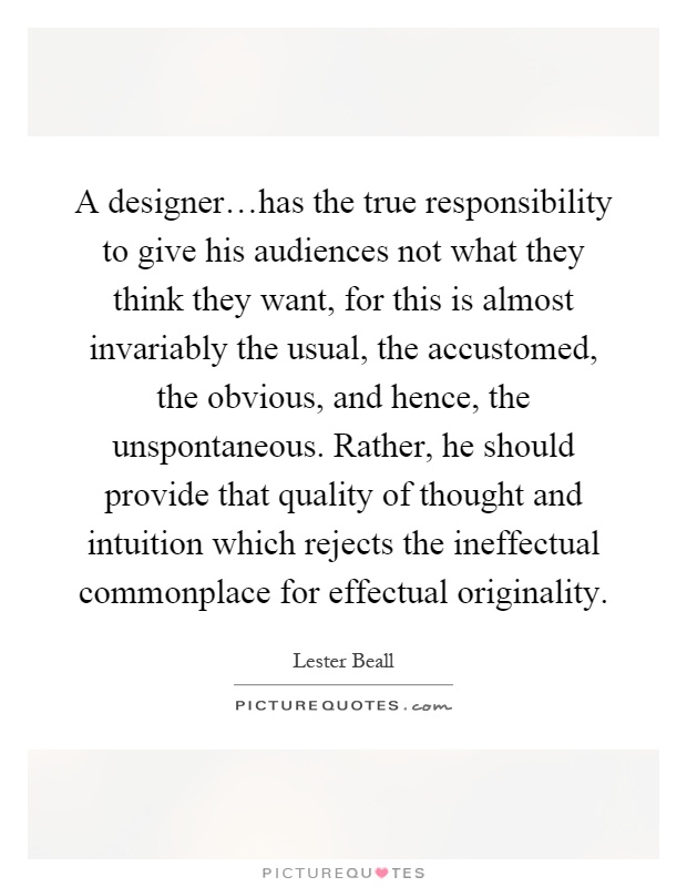 A designer…has the true responsibility to give his audiences not what they think they want, for this is almost invariably the usual, the accustomed, the obvious, and hence, the unspontaneous. Rather, he should provide that quality of thought and intuition which rejects the ineffectual commonplace for effectual originality Picture Quote #1