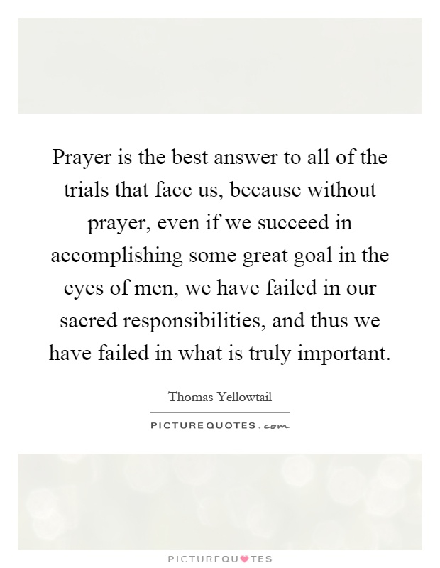 Prayer is the best answer to all of the trials that face us, because without prayer, even if we succeed in accomplishing some great goal in the eyes of men, we have failed in our sacred responsibilities, and thus we have failed in what is truly important Picture Quote #1