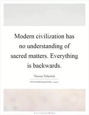 Modern civilization has no understanding of sacred matters. Everything is backwards Picture Quote #1