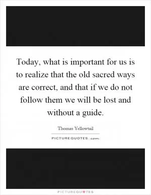 Today, what is important for us is to realize that the old sacred ways are correct, and that if we do not follow them we will be lost and without a guide Picture Quote #1