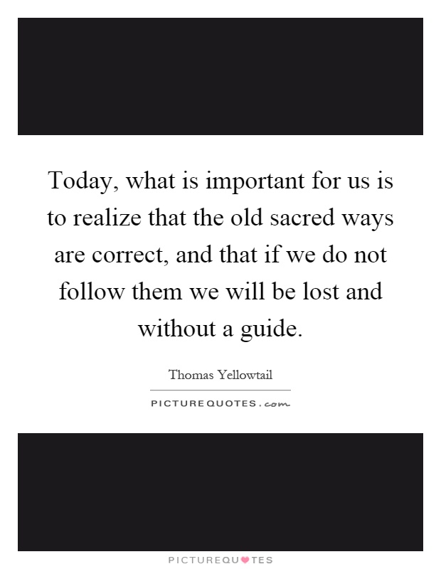 Today, what is important for us is to realize that the old sacred ways are correct, and that if we do not follow them we will be lost and without a guide Picture Quote #1