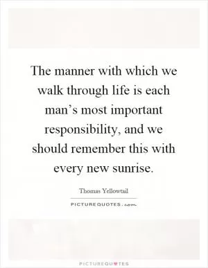 The manner with which we walk through life is each man’s most important responsibility, and we should remember this with every new sunrise Picture Quote #1