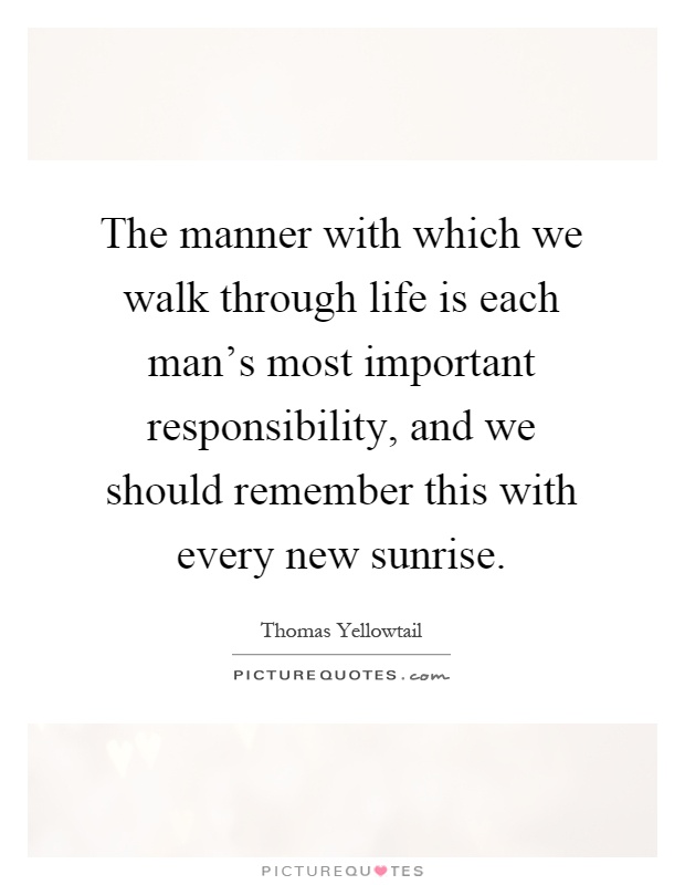The manner with which we walk through life is each man's most important responsibility, and we should remember this with every new sunrise Picture Quote #1