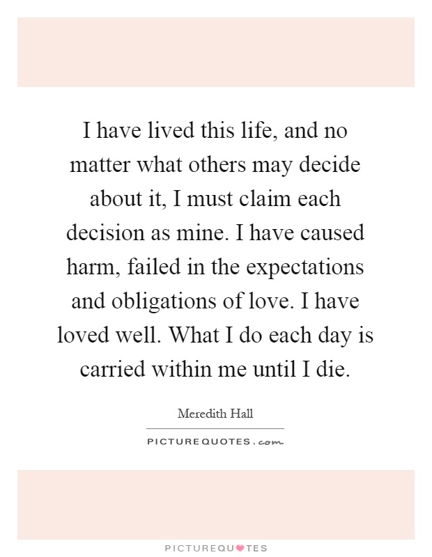 I have lived this life, and no matter what others may decide about it, I must claim each decision as mine. I have caused harm, failed in the expectations and obligations of love. I have loved well. What I do each day is carried within me until I die Picture Quote #1