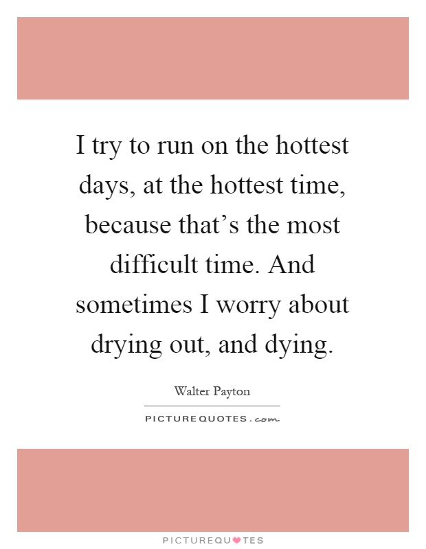 I try to run on the hottest days, at the hottest time, because that's the most difficult time. And sometimes I worry about drying out, and dying Picture Quote #1