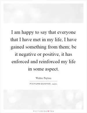 I am happy to say that everyone that I have met in my life, I have gained something from them; be it negative or positive, it has enforced and reinforced my life in some aspect Picture Quote #1