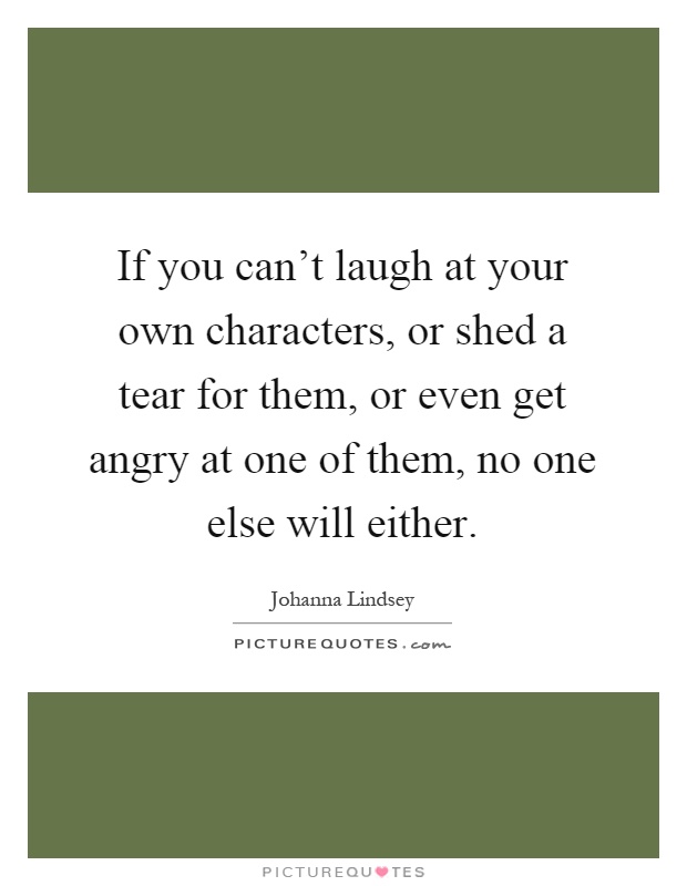 If you can't laugh at your own characters, or shed a tear for them, or even get angry at one of them, no one else will either Picture Quote #1