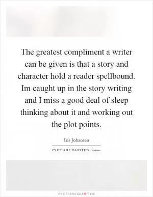 The greatest compliment a writer can be given is that a story and character hold a reader spellbound. Im caught up in the story writing and I miss a good deal of sleep thinking about it and working out the plot points Picture Quote #1
