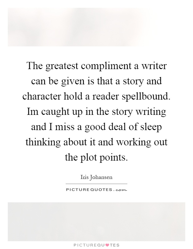 The greatest compliment a writer can be given is that a story and character hold a reader spellbound. Im caught up in the story writing and I miss a good deal of sleep thinking about it and working out the plot points Picture Quote #1