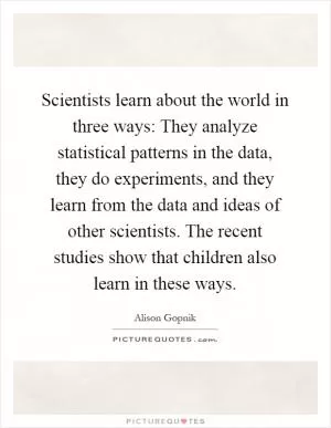 Scientists learn about the world in three ways: They analyze statistical patterns in the data, they do experiments, and they learn from the data and ideas of other scientists. The recent studies show that children also learn in these ways Picture Quote #1