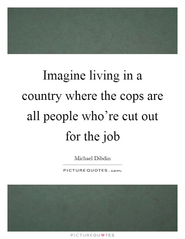 Imagine living in a country where the cops are all people who're cut out for the job Picture Quote #1