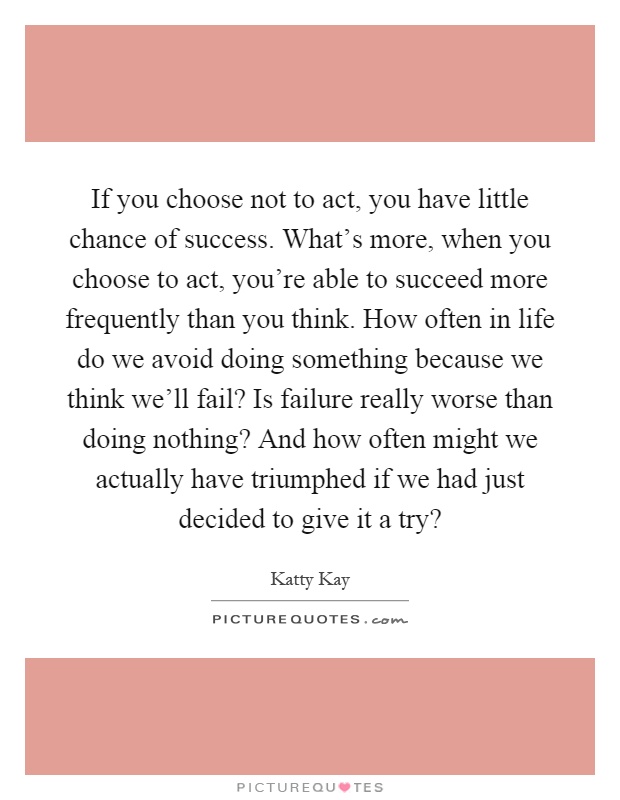 If you choose not to act, you have little chance of success. What's more, when you choose to act, you're able to succeed more frequently than you think. How often in life do we avoid doing something because we think we'll fail? Is failure really worse than doing nothing? And how often might we actually have triumphed if we had just decided to give it a try? Picture Quote #1