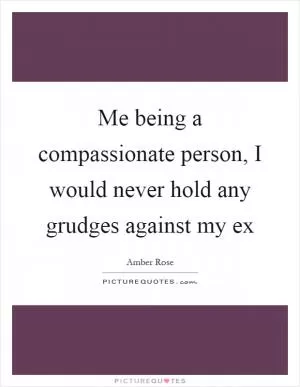 Me being a compassionate person, I would never hold any grudges against my ex Picture Quote #1