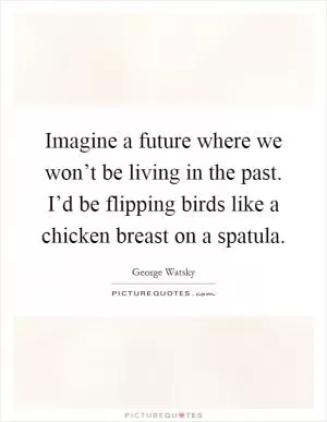 Imagine a future where we won’t be living in the past. I’d be flipping birds like a chicken breast on a spatula Picture Quote #1