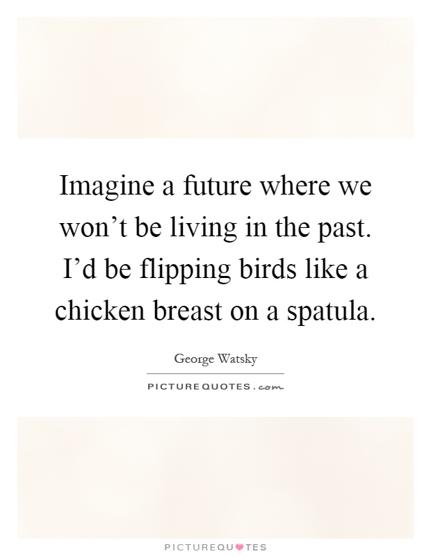 Imagine a future where we won't be living in the past. I'd be flipping birds like a chicken breast on a spatula Picture Quote #1