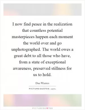 I now find peace in the realization that countless potential masterpieces happen each moment the world over and go unphotographed. The world owes a great debt to all those who have, from a state of exceptional awareness, preserved stillness for us to hold Picture Quote #1