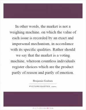 In other words, the market is not a weighing machine, on which the value of each issue is recorded by an exact and impersonal mechanism, in accordance with its specific qualities. Rather should we say that the market is a voting machine, whereon countless individuals register choices which are the product partly of reason and partly of emotion Picture Quote #1