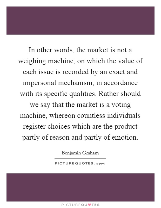 In other words, the market is not a weighing machine, on which the value of each issue is recorded by an exact and impersonal mechanism, in accordance with its specific qualities. Rather should we say that the market is a voting machine, whereon countless individuals register choices which are the product partly of reason and partly of emotion Picture Quote #1