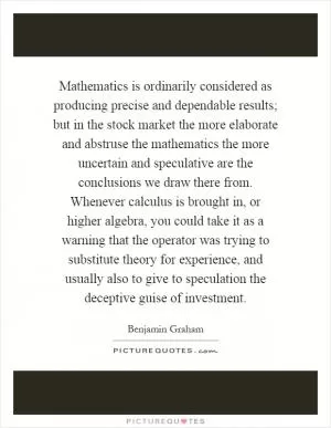 Mathematics is ordinarily considered as producing precise and dependable results; but in the stock market the more elaborate and abstruse the mathematics the more uncertain and speculative are the conclusions we draw there from. Whenever calculus is brought in, or higher algebra, you could take it as a warning that the operator was trying to substitute theory for experience, and usually also to give to speculation the deceptive guise of investment Picture Quote #1