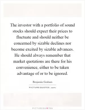 The investor with a portfolio of sound stocks should expect their prices to fluctuate and should neither be concerned by sizable declines nor become excited by sizable advances. He should always remember that market quotations are there for his convenience, either to be taken advantage of or to be ignored Picture Quote #1