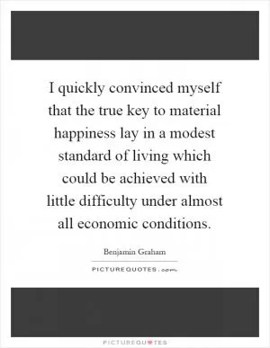 I quickly convinced myself that the true key to material happiness lay in a modest standard of living which could be achieved with little difficulty under almost all economic conditions Picture Quote #1