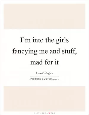 I’m into the girls fancying me and stuff, mad for it Picture Quote #1