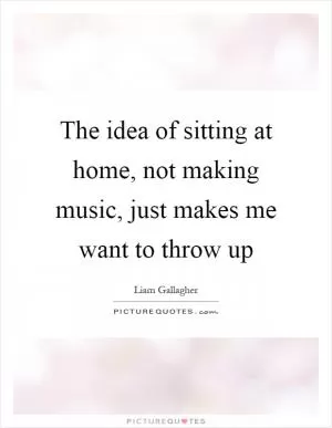 The idea of sitting at home, not making music, just makes me want to throw up Picture Quote #1