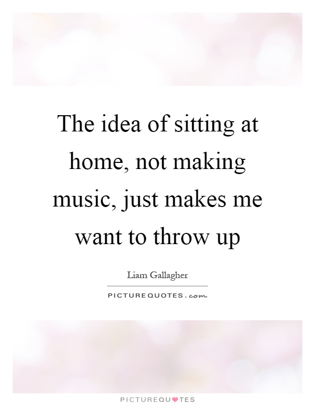 The idea of sitting at home, not making music, just makes me want to throw up Picture Quote #1